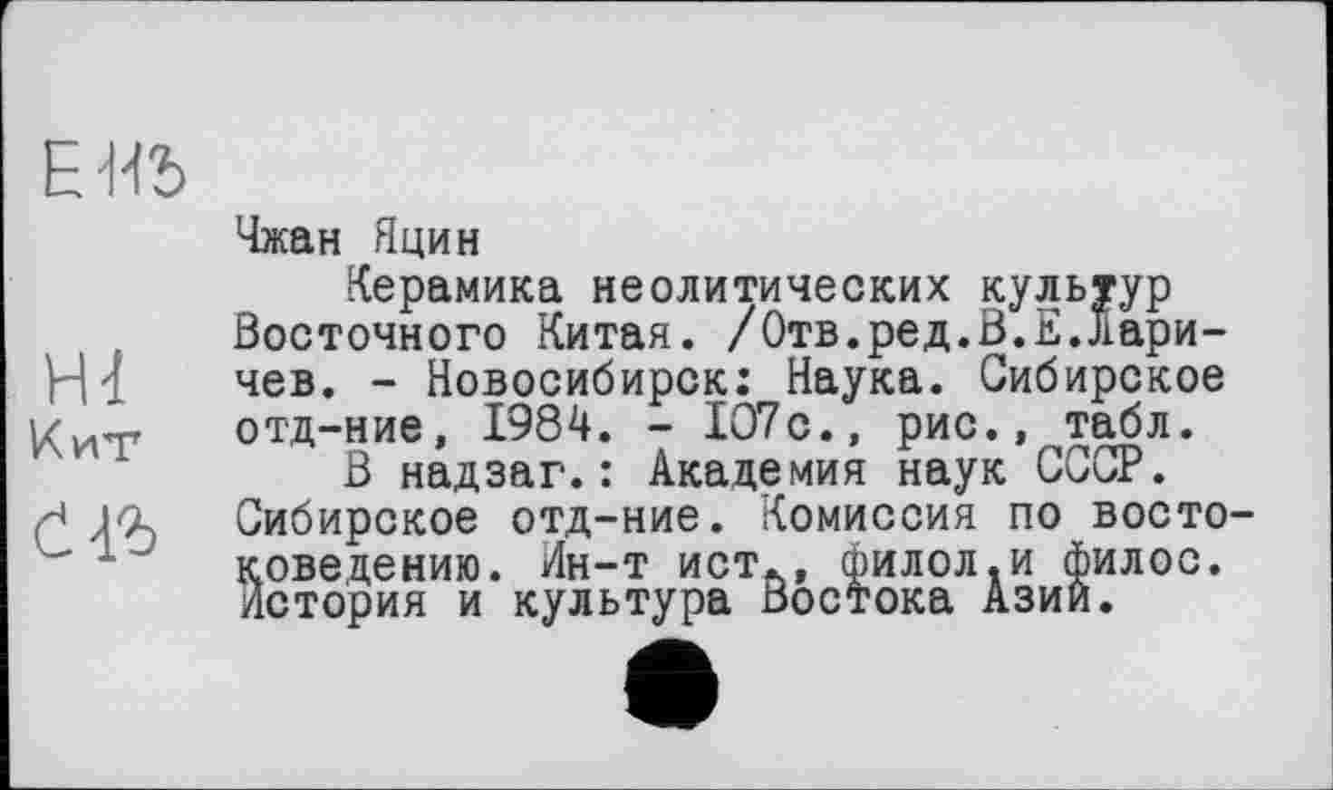 ﻿EW>
Ш
Кит
счъ
Чжан Яцин
Керамика неолитических культур Восточного Китая. /Отв.ред.В.Е.Ларичев. - Новосибирск: Наука. Сибирское отд-ние, 1984. - 107с., рис., табл.
В надзаг.: Академия наук СССР. Сибирское отд-ние. Комиссия по востоковедению. Ин-т ист., филол.и филос. История и культура Востока Азии.